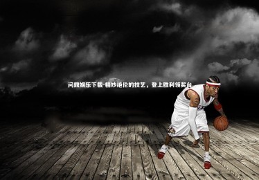 问鼎娱乐下载-精妙绝伦的技艺，登上胜利领奖台