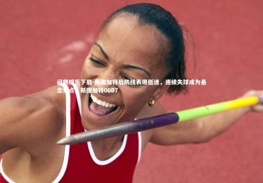 问鼎娱乐下载-斯图加特后防线表现低迷，连续失球成为悬念焦点，斯图加特0607