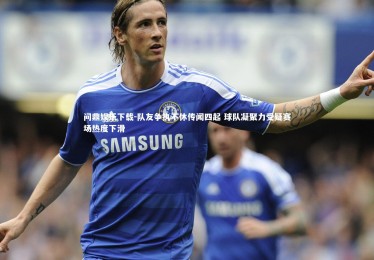 问鼎娱乐下载-队友争执不休传闻四起 球队凝聚力受疑赛场热度下滑