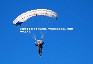 问鼎娱乐下载-意甲风云再起，争冠保级悬念迭生，绿茵战场瞬息万变