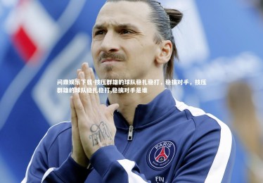 问鼎娱乐下载-技压群雄的球队稳扎稳打，稳擒对手，技压群雄的球队稳扎稳打,稳擒对手是谁