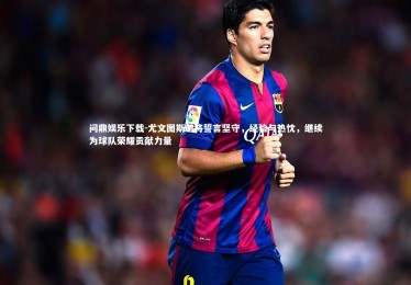 问鼎娱乐下载-尤文图斯老将誓言坚守，经验与热忱，继续为球队荣耀贡献力量