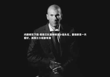 问鼎娱乐下载-英格兰队客场锁定小组头名，晋级前景一片看好，英格兰小组都有谁